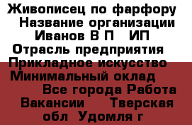 Живописец по фарфору › Название организации ­ Иванов В.П., ИП › Отрасль предприятия ­ Прикладное искусство › Минимальный оклад ­ 30 000 - Все города Работа » Вакансии   . Тверская обл.,Удомля г.